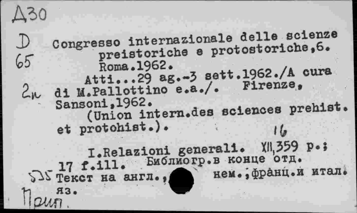 ﻿Дзо
J) Congresso internationale đelle scienze preistoriche e protostoriche,6. Roma.1962.
_	Atti...29 ag.-5 sett.1962./A cura
ćjv di M.Pallottino e.a./. Firenze,
Sansoni,1962.
(Union intern.des sciences prehist. et protohist.). ;
I.Relazioni generali. Xll,359 P«J Yl f.ill. Библиогр.в конце отд.
Текст на англ.,^Ь нем.ÿфрАнц.и итал.
W3- w